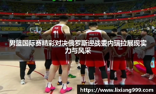 男篮国际赛精彩对决俄罗斯迎战委内瑞拉展现实力与风采